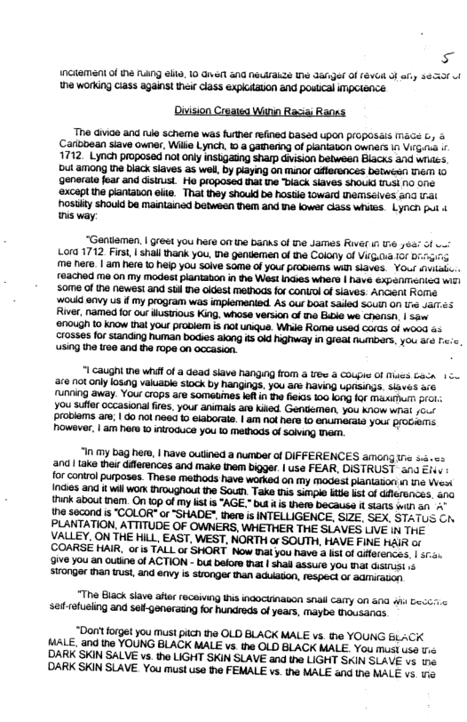 s InCUaMEN of 1e NG G, 0 vt aNa NEwaZE T Jafger Of (EVGl 3 oy 365530 ol ha working Giass agains! hei cias explotaton and poutcal impetence Division Created Witin Raciai Ranss. “The divide and rue scheme was further refined based Upon prCpOSa I Carlobean siave owner. Wilie Lynch, 10 a gathering of planiaton owners 16 Virgi.a . 1712. Lynch proposed ot only insbgating Sharp division betwesn BLScks and wiites. Dt among the black slaves as wel, by playing on Minor afferences batwésn MEM (0 generate fear and disinust. He proposed that e biack slaves shoukd LS N0 one ‘8xcapt the piantaion elte. That they should be hostie loward emseives &nd rat hosility should be maintained between them and e lowar class whites. Lynch pu tnis way. “Genllemen. | greet you here o the banks of e James RIer i e 4éas of v Lora 1712 First, | shall thank you, the gentiemen of the Colony of Virg.aia 1or 0 me here. | am here 1 help you soive some of your proDIems Wilh SIaves. Your inuiaic. reached me on my modest plantabon in the West indies whers | have expenmenied widi some of the newest and st ne oldest methods for contol of slaves. Ancent Rome ‘would envy us f my program was implemented. As our boat sailed SGuln Of 1 Jarmés River, named for our ilustrious King, whose version of ma Bike we consi, | 5w 2nough o know that your prablem is not unique. Wi Rome sed Cords of wood &5 crosses for standing human bodies along its 0ld highway in greal nMBers, you aic . using the tree and the rope on accasion. "1 caught the whif of a ead siave hanging from a e & COUg Of Mues Caca 15 re not only losing valuable stock by hangings. you are having LpESINgS, sivés & running away. Your Grops are sometimes letin the fieias 10 long for Maximum prot. think about tnam. On 10p of my listis "AGE.” but i is thef becauss it SIANs with an " the second is "COLOR" or "SHADE™. there s INTELLIGENCE, SIZE. SEX, STATUS G PLANTATION. ATTITUDE OF OWNERS, WHETHER THE SUAVES LIVE IN THE VALLEY, ON THE HILL, EAST, WEST, NORTH o SOUTH, HAVE FINE HAIR of COARSE HAIR, oris TALL or SHORT Now It you have 3 lst of Giferences. | 551 Ve you an outine of ACTION - but before that | shall assure you that disist 15 Stronger than trust, and envy is stronge than adulation, respect or admiraiion "The Black siave afier receiving Ihis inaockinauon snai carmy on 51a wli Geccric satrefueling and self-generaung for hundreds of years, maybe tousanas. “Don’t forget you Must pitch the OLD BLACK MALE v the YOUNG BLACK. MALE, and the YOUNG BLACK MALE vs the OLD BLACK MALE. You must use e DARK SKIN SALVE vs. the LIGHT SKIN SLAVE and the LIGHT SKIN SLAVE vs (e DARK SKIN SLAVE. You must use the FEMALE vs. the MALE and the MALE vs. 1o